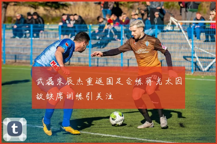 武磊朱辰杰重返国足合练蒋光太因故缺席训练引关注