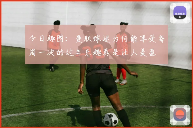 今日趣图：曼联球迷为何能享受每周一次的过年乐趣真是让人羡慕
