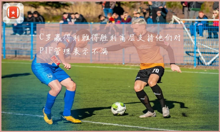 C罗赢得利雅得胜利高层支持他们对PIF管理表示不满