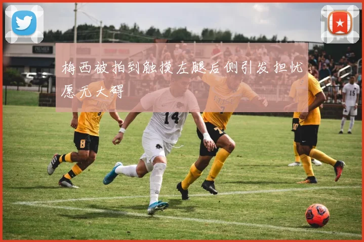 梅西被拍到触摸左腿后侧引发担忧愿无大碍