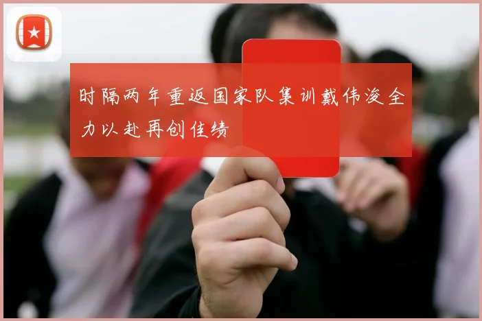 时隔两年重返国家队集训戴伟浚全力以赴再创佳绩