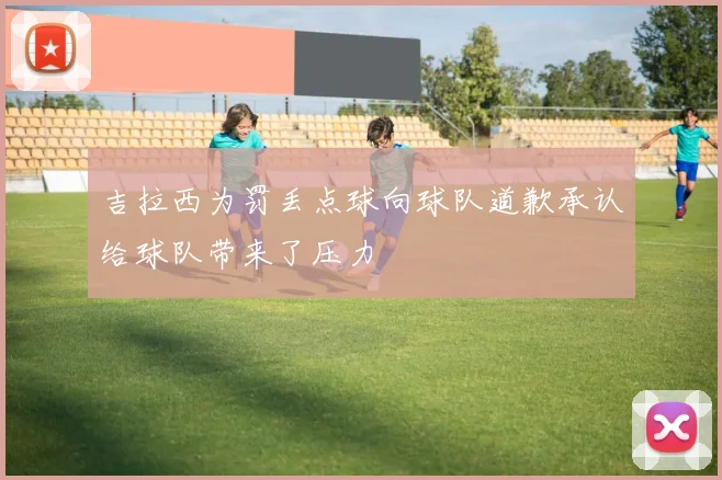 吉拉西为罚丢点球向球队道歉承认给球队带来了压力