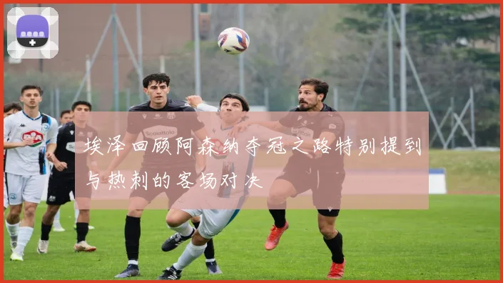 埃泽回顾阿森纳夺冠之路特别提到与热刺的客场对决