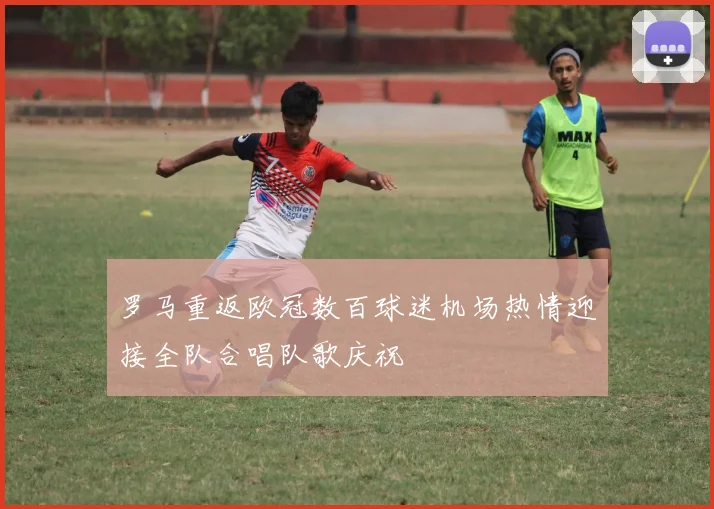 罗马重返欧冠数百球迷机场热情迎接全队合唱队歌庆祝