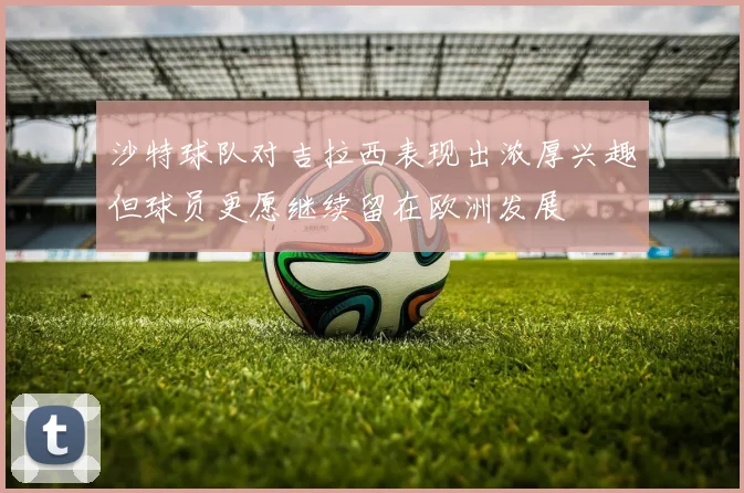 沙特球队对吉拉西表现出浓厚兴趣但球员更愿继续留在欧洲发展