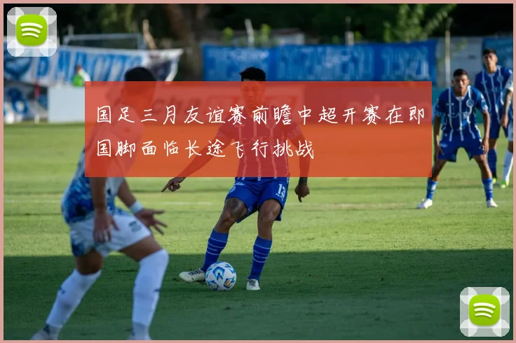 国足三月友谊赛前瞻中超开赛在即国脚面临长途飞行挑战