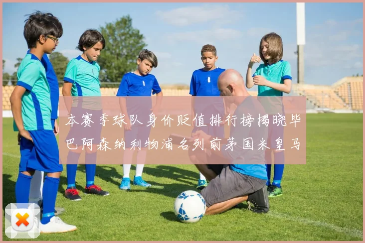 本赛季球队身价贬值排行榜揭晓毕巴阿森纳利物浦名列前茅国米皇马紧随其后