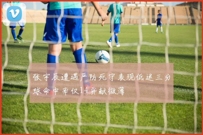 张宇辰遭遇严防死守表现低迷三分球命中率仅14贡献微薄