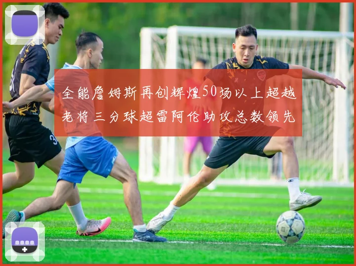 全能詹姆斯再创辉煌50场以上超越老将三分球超雷阿伦助攻总数领先隆多