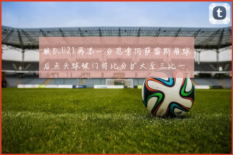 狼队U21再添一分恩索冈萨雷斯角球后点头球破门将比分扩大至三比一
