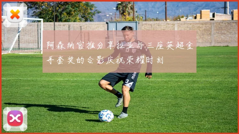 阿森纳官推分享拉亚与三座英超金手套奖的合影庆祝荣耀时刻