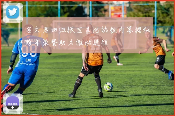 吕文君回归根宝基地执教内幕揭秘跨年聚餐助力推动进程