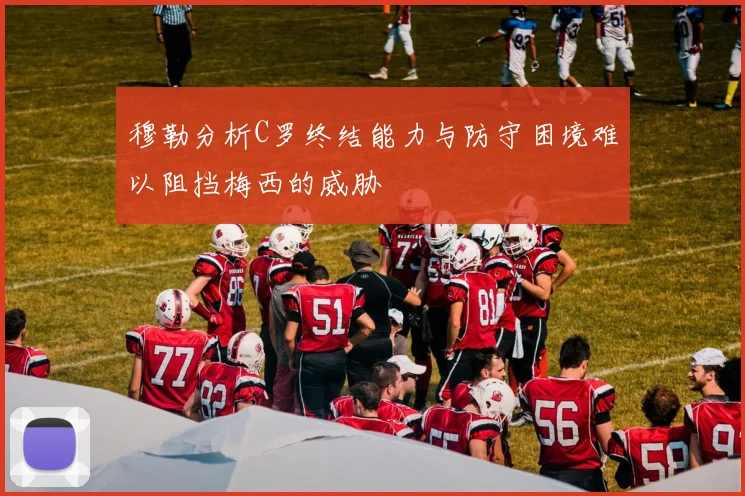 穆勒分析C罗终结能力与防守困境难以阻挡梅西的威胁