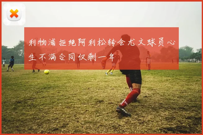利物浦拒绝阿利松转会尤文球员心生不满合同仅剩一年