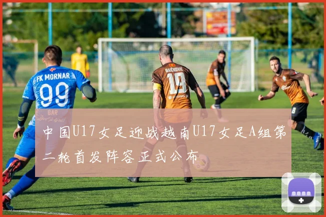 中国U17女足迎战越南U17女足A组第二轮首发阵容正式公布