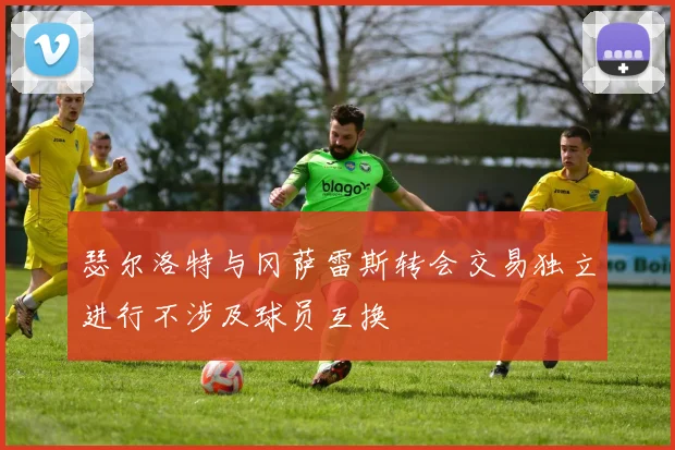 瑟尔洛特与冈萨雷斯转会交易独立进行不涉及球员互换