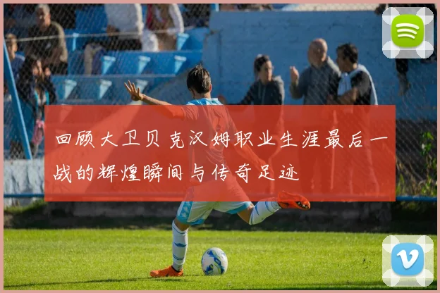 回顾大卫贝克汉姆职业生涯最后一战的辉煌瞬间与传奇足迹