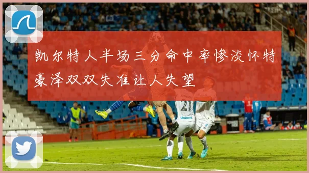 凯尔特人半场三分命中率惨淡怀特豪泽双双失准让人失望